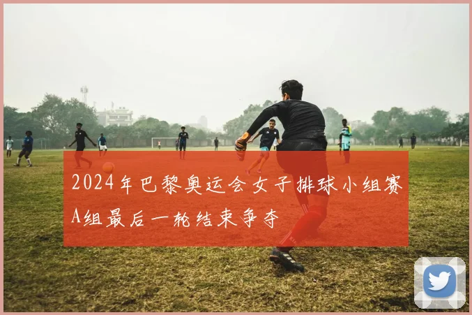 2024年巴黎奥运会女子排球小组赛A组最后一轮结束争夺