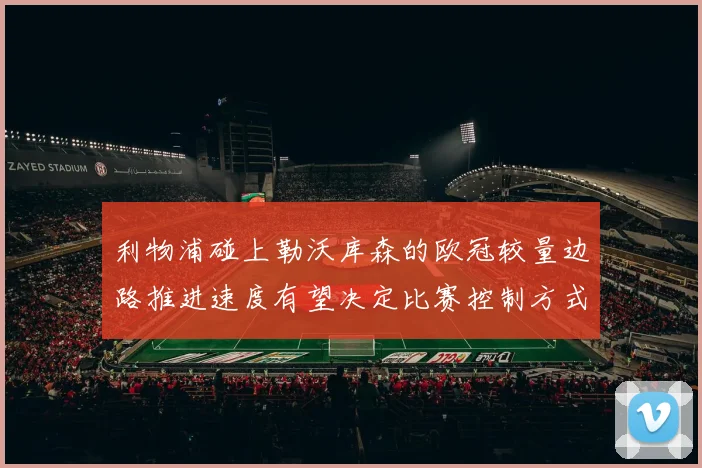 利物浦碰上勒沃库森的欧冠较量边路推进速度有望决定比赛控制方式