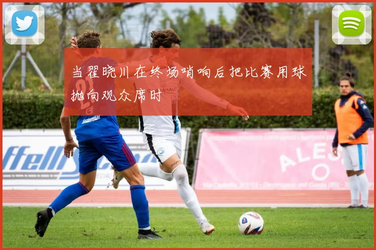 当翟晓川在终场哨响后把比赛用球抛向观众席时