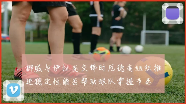 挪威与伊拉克交锋时厄德高组织推进稳定性能否帮助球队掌握节奏