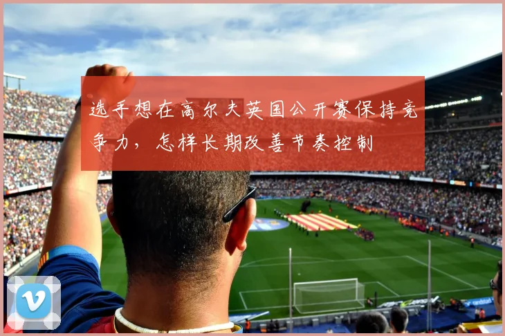 选手想在高尔夫英国公开赛保持竞争力,怎样长期改善节奏控制