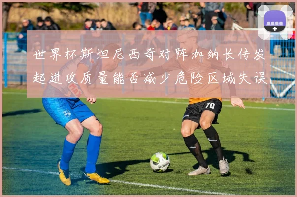 世界杯斯坦尼西奇对阵加纳长传发起进攻质量能否减少危险区域失误