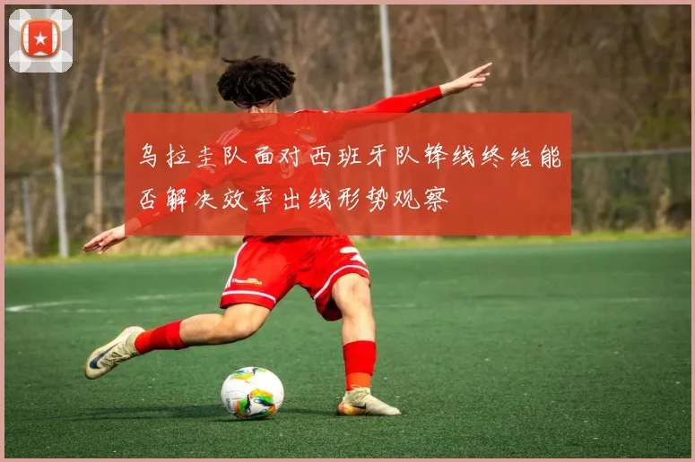 乌拉圭队面对西班牙队锋线终结能否解决效率出线形势观察