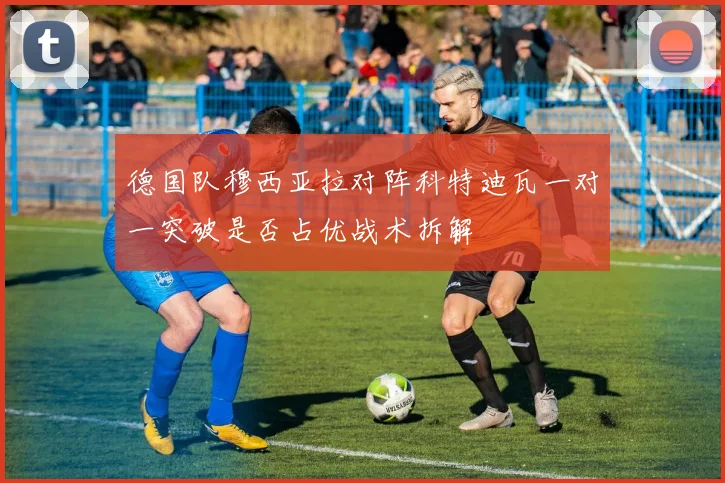 德国队穆西亚拉对阵科特迪瓦一对一突破是否占优战术拆解