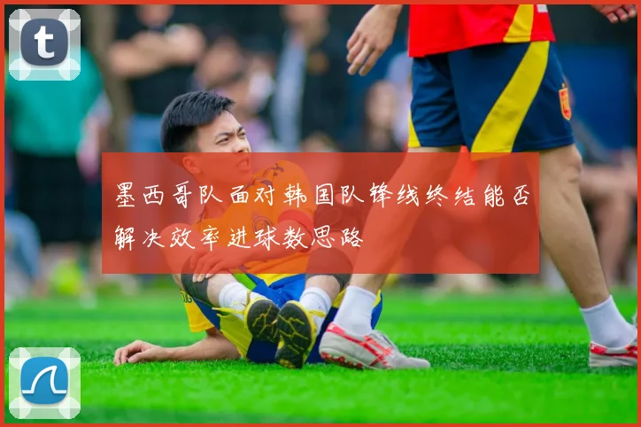 墨西哥队面对韩国队锋线终结能否解决效率进球数思路