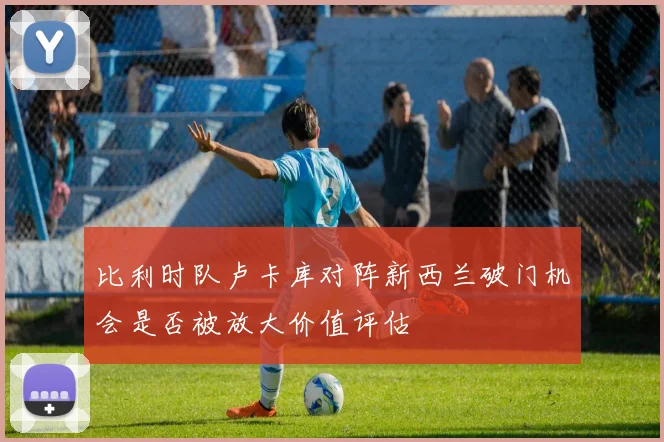 比利时队卢卡库对阵新西兰破门机会是否被放大价值评估