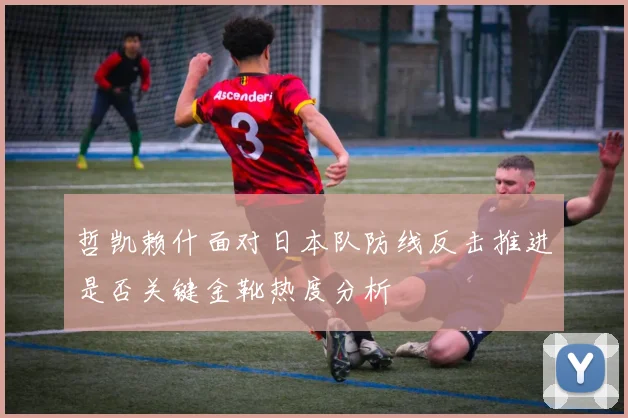 哲凯赖什面对日本队防线反击推进是否关键金靴热度分析