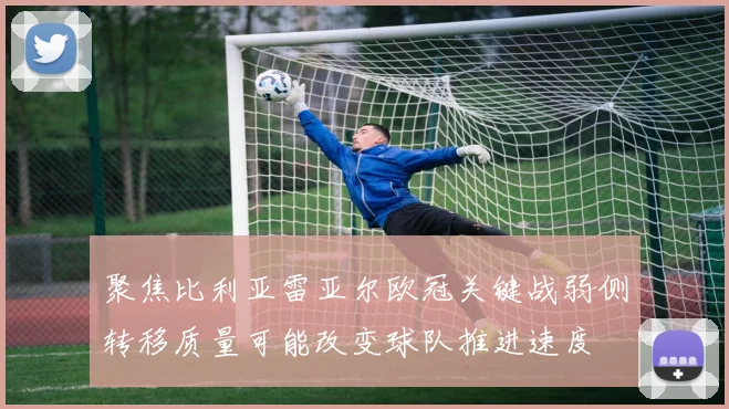 聚焦比利亚雷亚尔欧冠关键战弱侧转移质量可能改变球队推进速度