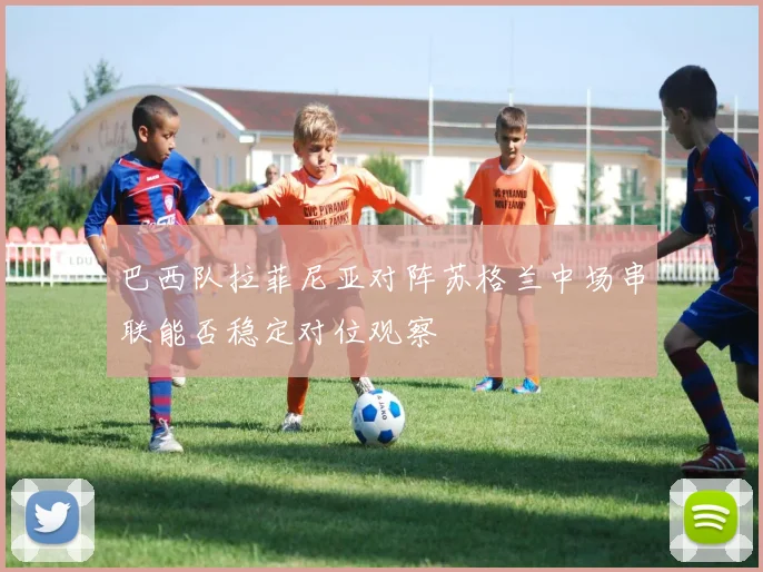 巴西队拉菲尼亚对阵苏格兰中场串联能否稳定对位观察