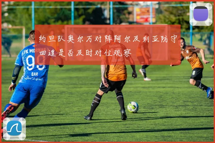 约旦队奥尔万对阵阿尔及利亚防守回追是否及时对位观察