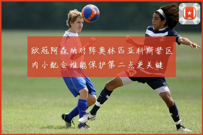 欧冠阿森纳对阵奥林匹亚科斯禁区内小配合谁能保护第二点更关键
