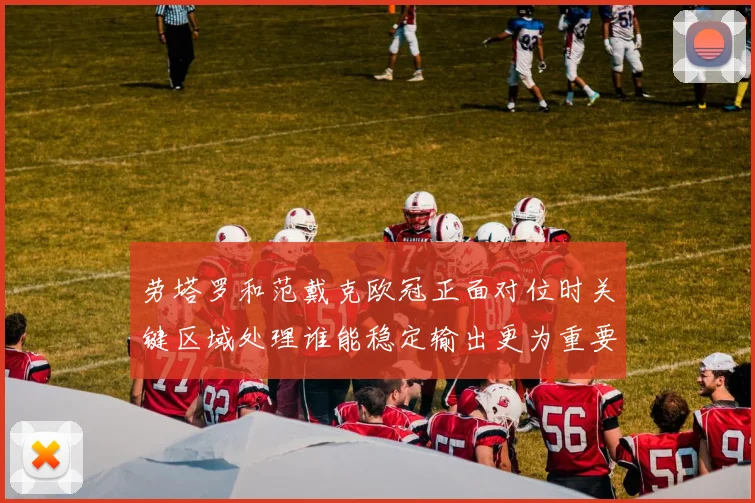 劳塔罗和范戴克欧冠正面对位时关键区域处理谁能稳定输出更为重要