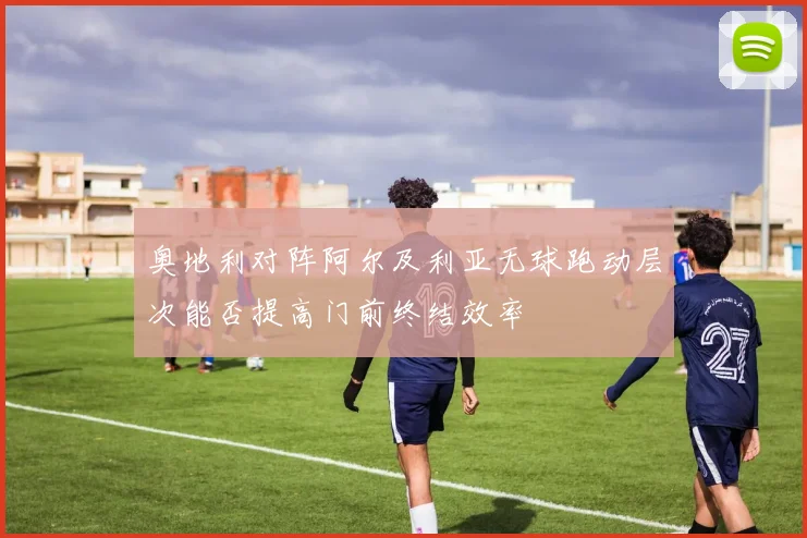 奥地利对阵阿尔及利亚无球跑动层次能否提高门前终结效率