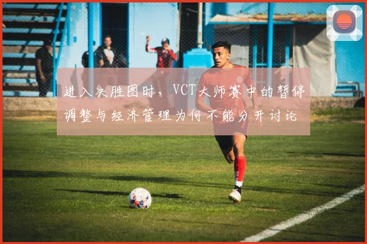 进入决胜图时，VCT大师赛中的暂停调整与经济管理为何不能分开讨论
