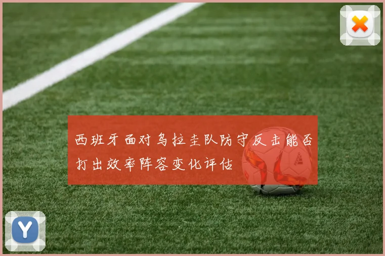 西班牙面对乌拉圭队防守反击能否打出效率阵容变化评估