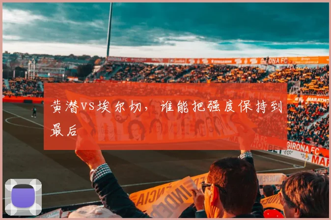 黄潜vs埃尔切，谁能把强度保持到最后