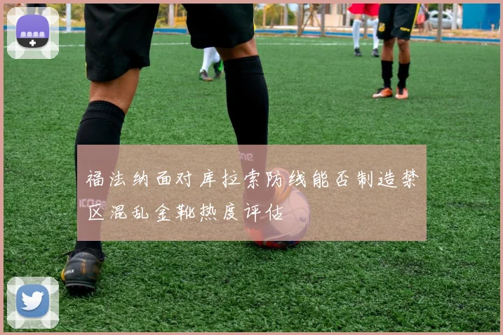 福法纳面对库拉索防线能否制造禁区混乱金靴热度评估