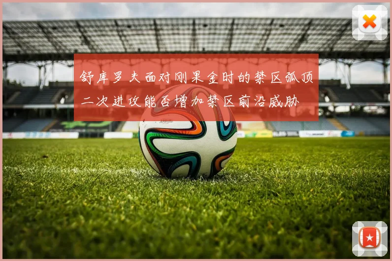 舒库罗夫面对刚果金时的禁区弧顶二次进攻能否增加禁区前沿威胁