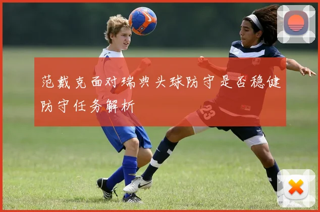 范戴克面对瑞典头球防守是否稳健防守任务解析