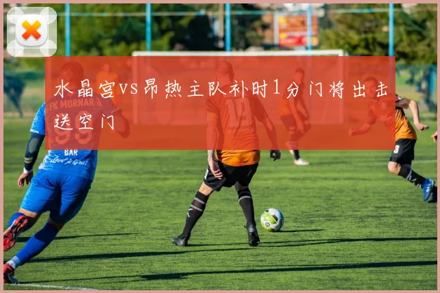 水晶宫vs昂热主队补时1分门将出击送空门
